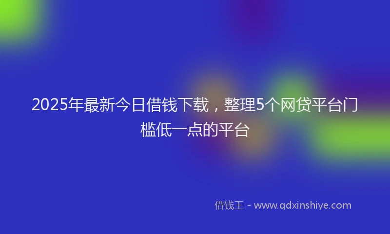 2025年最新今日借钱下载，整理5个网贷平台门槛低一点的平台