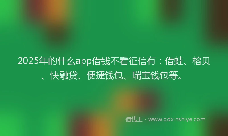 2025年的什么app借钱不看征信有：借蛙、榕贝、快融贷、便捷钱包、瑞宝钱包等。