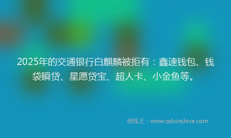 2025年的交通银行白麒麟被拒有：鑫速钱包、钱袋瞬贷、星愿贷宝、超人卡、小金鱼等。