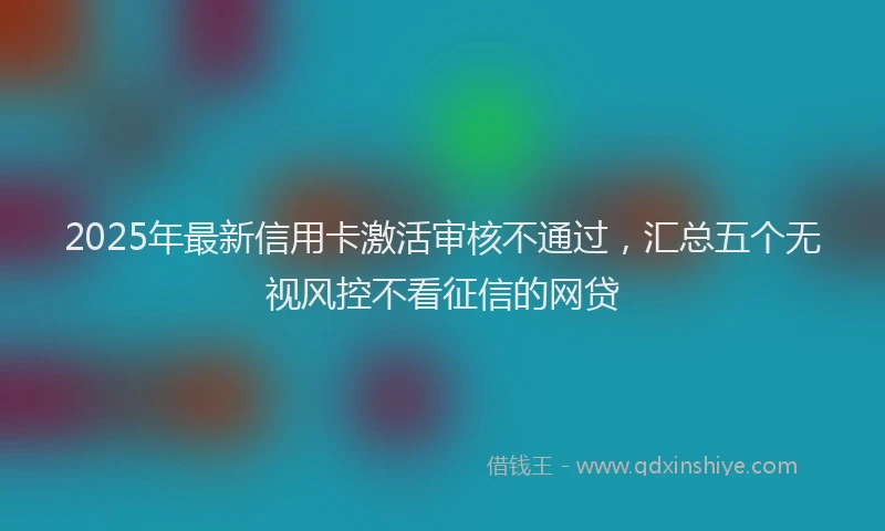 2025年最新信用卡激活审核不通过，汇总五个无视风控不看征信的网贷