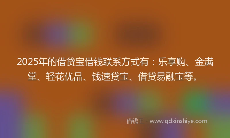 2025年的借贷宝借钱联系方式有：乐享购、金满堂、轻花优品、钱速贷宝、借贷易融宝等。