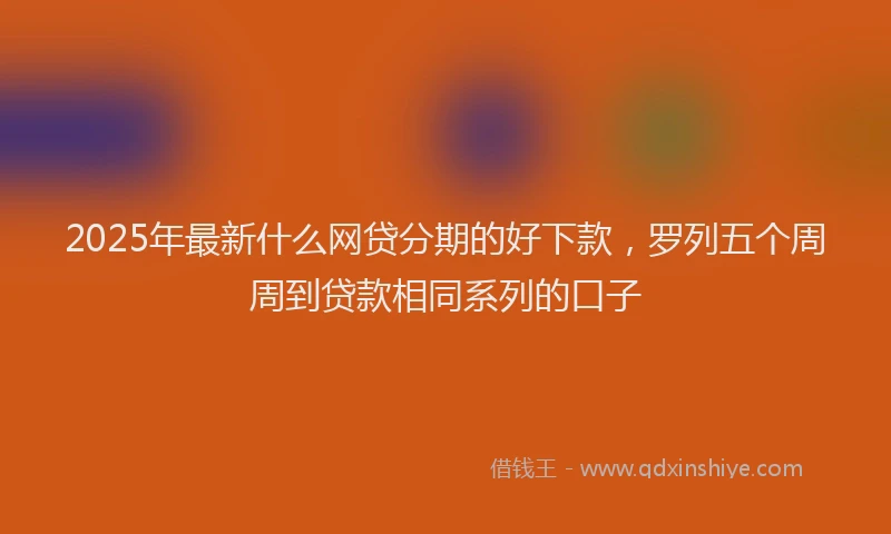 2025年最新什么网贷分期的好下款，罗列五个周周到贷款相同系列的口子