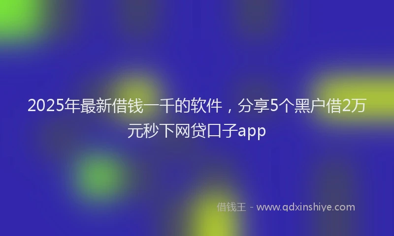 2025年最新借钱一千的软件，分享5个黑户借2万元秒下网贷口子app
