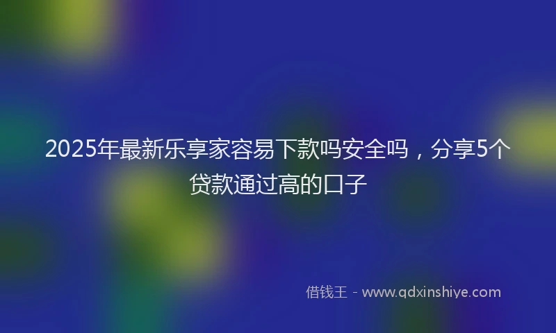 2025年最新乐享家容易下款吗安全吗，分享5个贷款通过高的口子