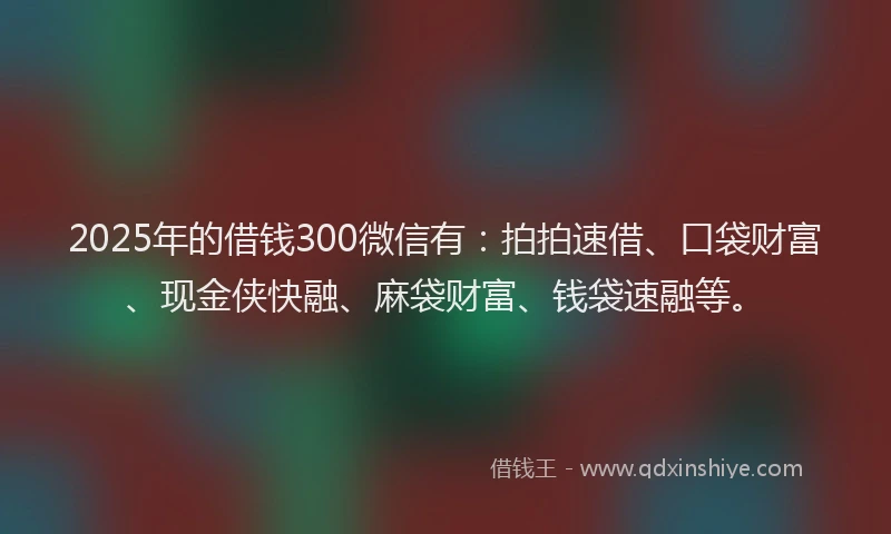 2025年的借钱300微信有：拍拍速借、口袋财富、现金侠快融、麻袋财富、钱袋速融等。