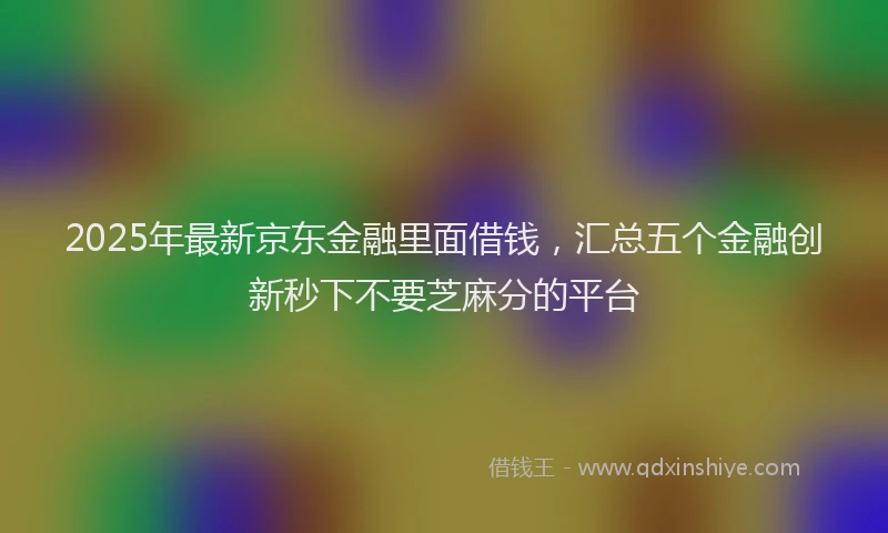 2025年最新京东金融里面借钱，汇总五个金融创新秒下不要芝麻分的平台