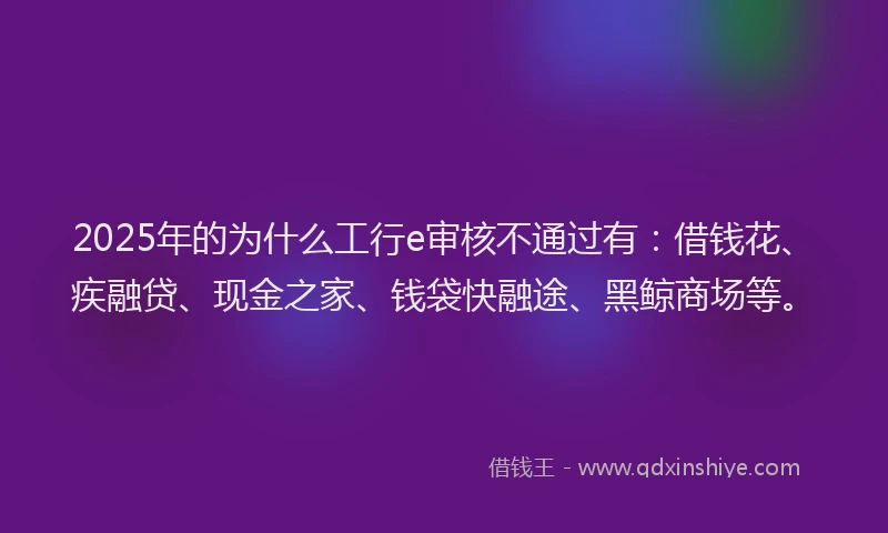 2025年的为什么工行e审核不通过有：借钱花、疾融贷、现金之家、钱袋快融途、黑鲸商场等。