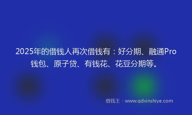2025年的借钱人再次借钱有：好分期、融通Pro钱包、原子贷、有钱花、花豆分期等。