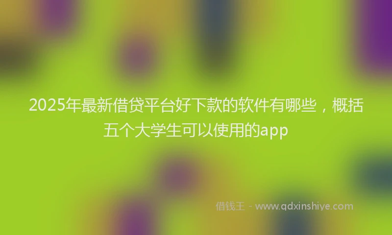 2025年最新借贷平台好下款的软件有哪些，概括五个大学生可以使用的app