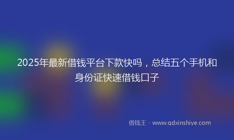 2025年最新借钱平台下款快吗，总结五个手机和身份证快速借钱口子