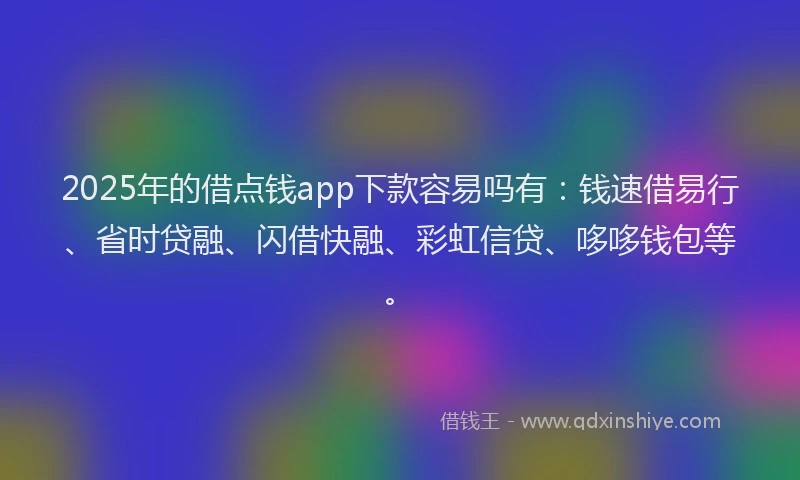 2025年的借点钱app下款容易吗有：钱速借易行、省时贷融、闪借快融、彩虹信贷、哆哆钱包等。