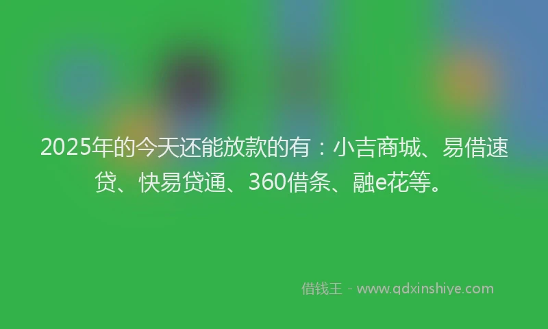 2025年的今天还能放款的有：小吉商城、易借速贷、快易贷通、360借条、融e花等。