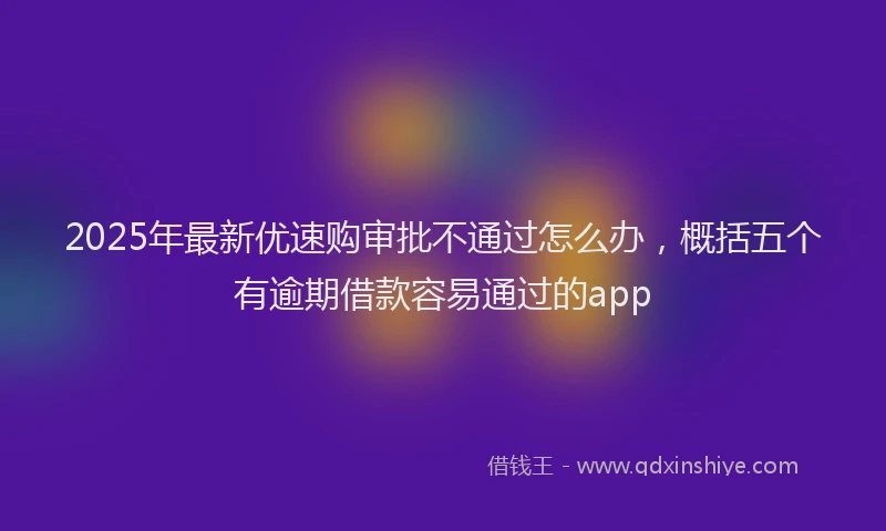 2025年最新优速购审批不通过怎么办，概括五个有逾期借款容易通过的app