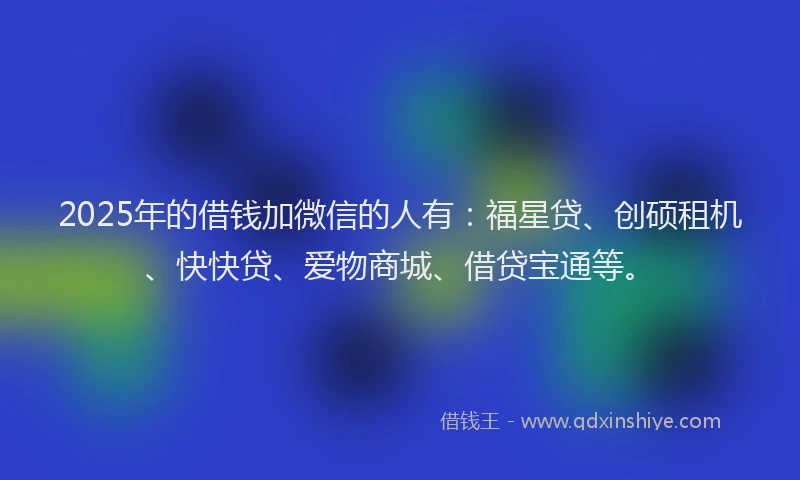 2025年的借钱加微信的人有：福星贷、创硕租机、快快贷、爱物商城、借贷宝通等。