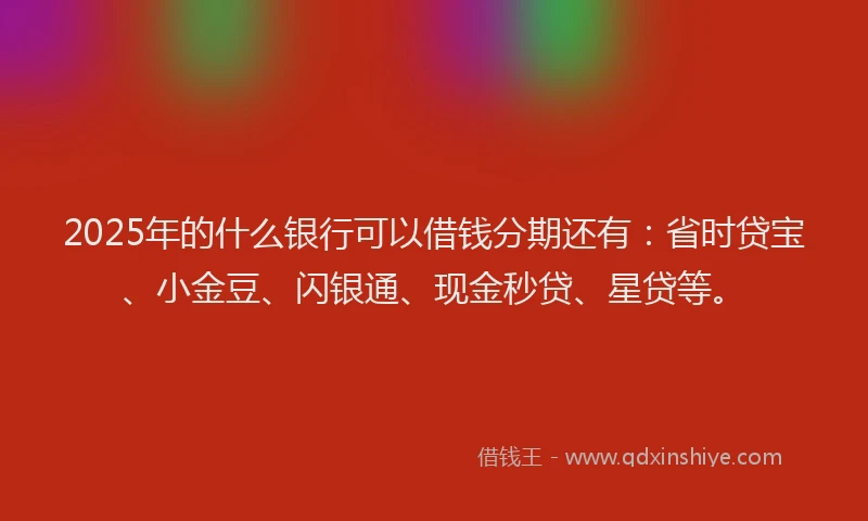 2025年的什么银行可以借钱分期还有：省时贷宝、小金豆、闪银通、现金秒贷、星贷等。