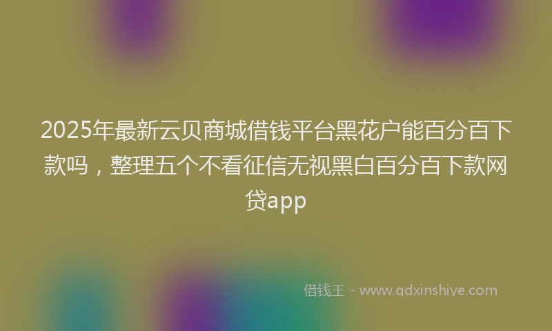 2025年最新云贝商城借钱平台黑花户能百分百下款吗，整理五个不看征信无视黑白百分百下款网贷app