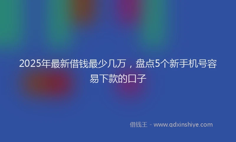 2025年最新借钱最少几万，盘点5个新手机号容易下款的口子