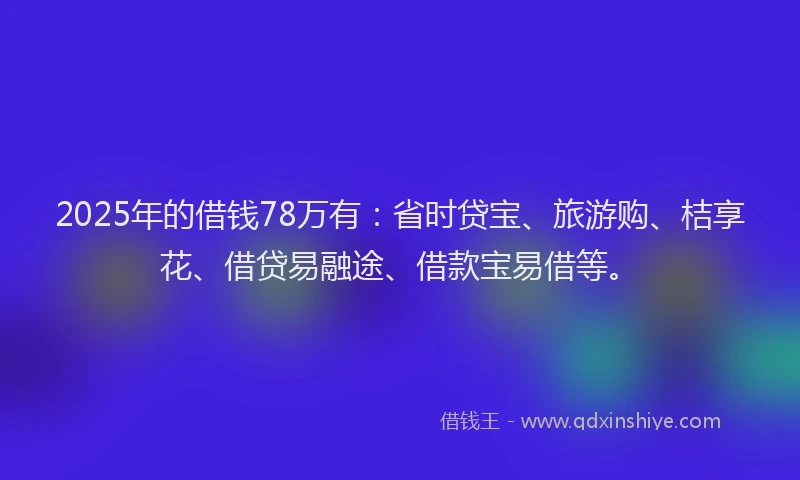 2025年的借钱78万有：省时贷宝、旅游购、桔享花、借贷易融途、借款宝易借等。
