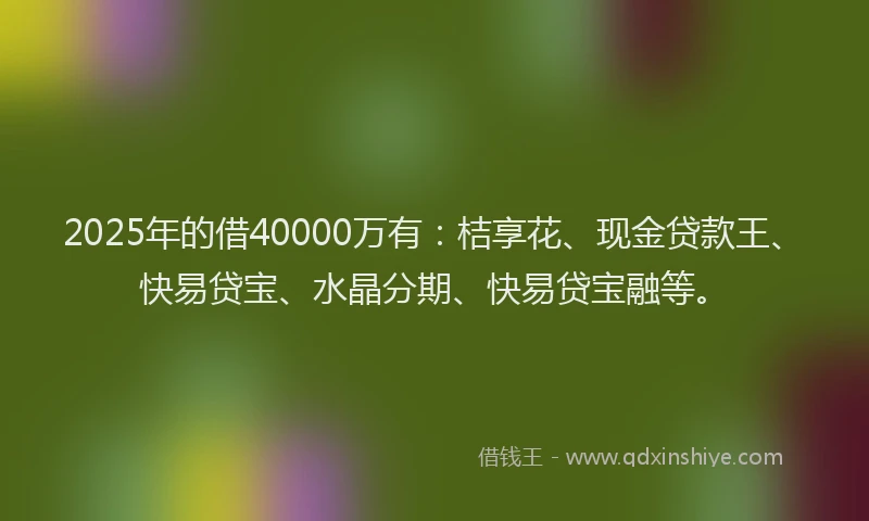 2025年的借40000万有：桔享花、现金贷款王、快易贷宝、水晶分期、快易贷宝融等。