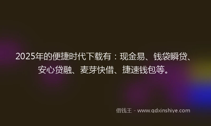 2025年的便捷时代下载有：现金易、钱袋瞬贷、安心贷融、麦芽快借、捷速钱包等。