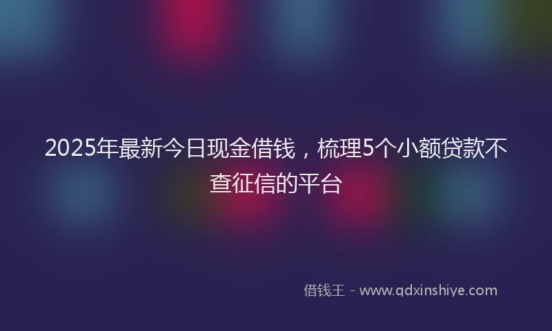 2025年最新今日现金借钱，梳理5个小额贷款不查征信的平台