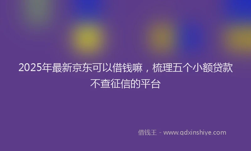 2025年最新京东可以借钱嘛，梳理五个小额贷款不查征信的平台