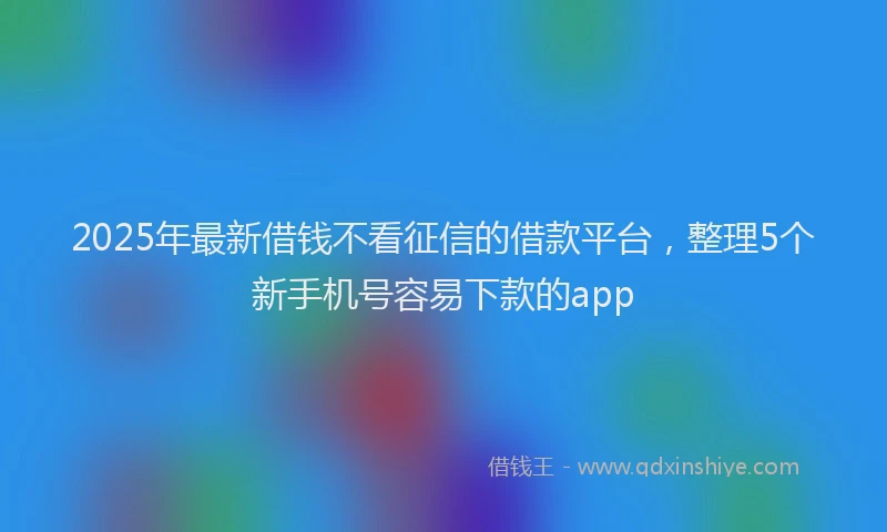 2025年最新借钱不看征信的借款平台，整理5个新手机号容易下款的app