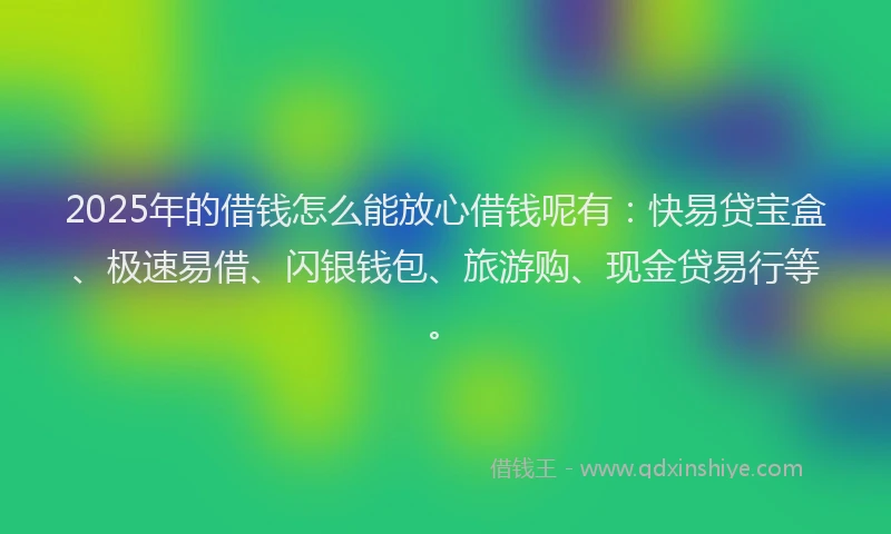 2025年的借钱怎么能放心借钱呢有：快易贷宝盒、极速易借、闪银钱包、旅游购、现金贷易行等。