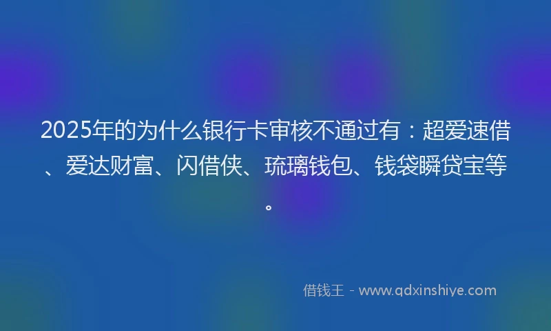 2025年的为什么银行卡审核不通过有：超爱速借、爱达财富、闪借侠、琉璃钱包、钱袋瞬贷宝等。