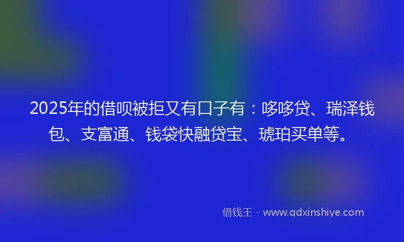 2025年的借呗被拒又有口子有：哆哆贷、瑞泽钱包、支富通、钱袋快融贷宝、琥珀买单等。