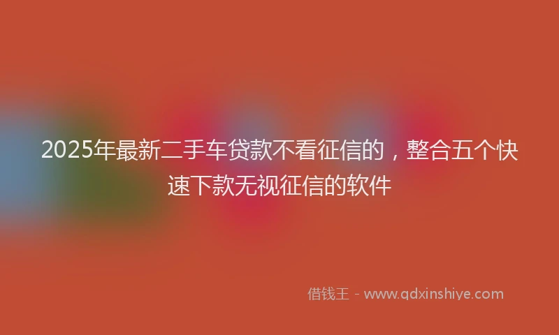 2025年最新二手车贷款不看征信的，整合五个快速下款无视征信的软件