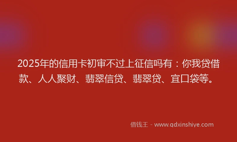 2025年的信用卡初审不过上征信吗有：你我贷借款、人人聚财、翡翠信贷、翡翠贷、宜口袋等。