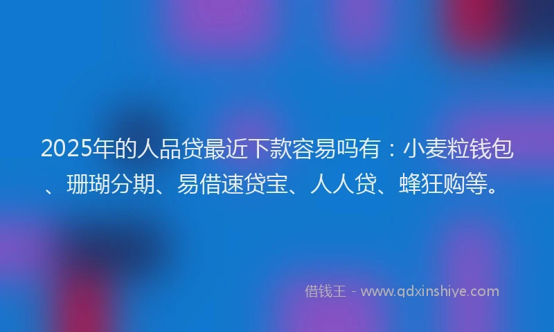 2025年的人品贷最近下款容易吗有：小麦粒钱包、珊瑚分期、易借速贷宝、人人贷、蜂狂购等。