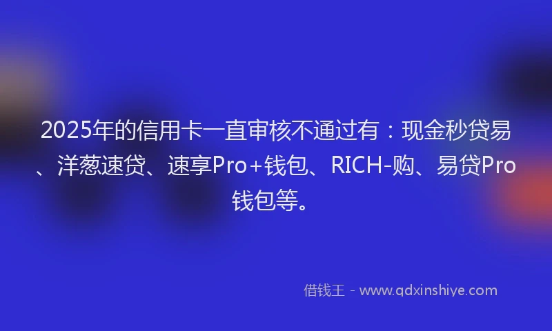 2025年的信用卡一直审核不通过有:现金秒贷易、洋葱速贷、速享Pro+钱包、RICH-购、易贷Pro钱包等。