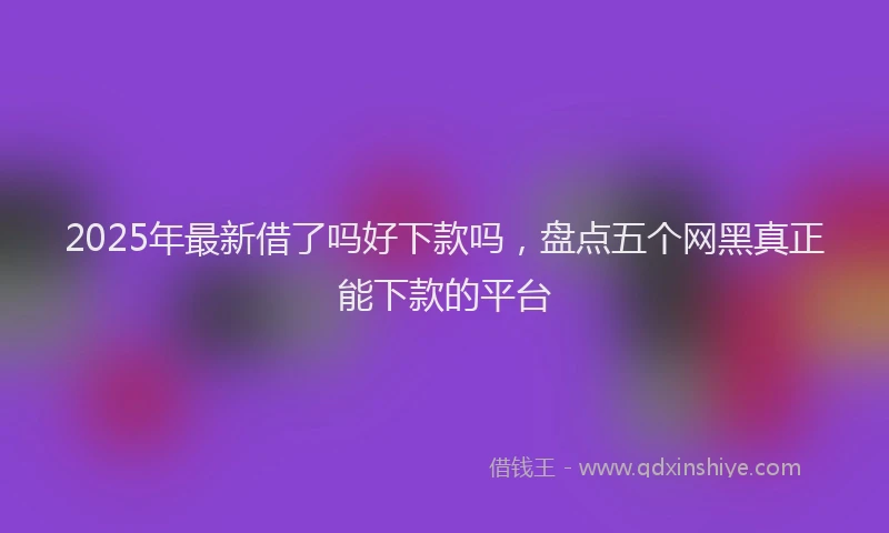 2025年最新借了吗好下款吗，盘点五个网黑真正能下款的平台