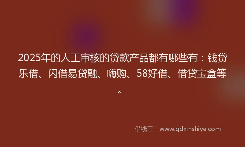 2025年的人工审核的贷款产品都有哪些有：钱贷乐借、闪借易贷融、嗨购、58好借、借贷宝盒等。