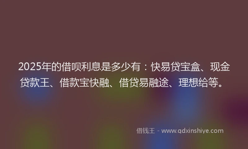 2025年的借呗利息是多少有：快易贷宝盒、现金贷款王、借款宝快融、借贷易融途、理想给等。