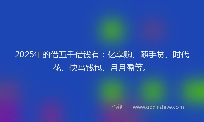2025年的借五千借钱有：亿享购、随手贷、时代花、快鸟钱包、月月盈等。