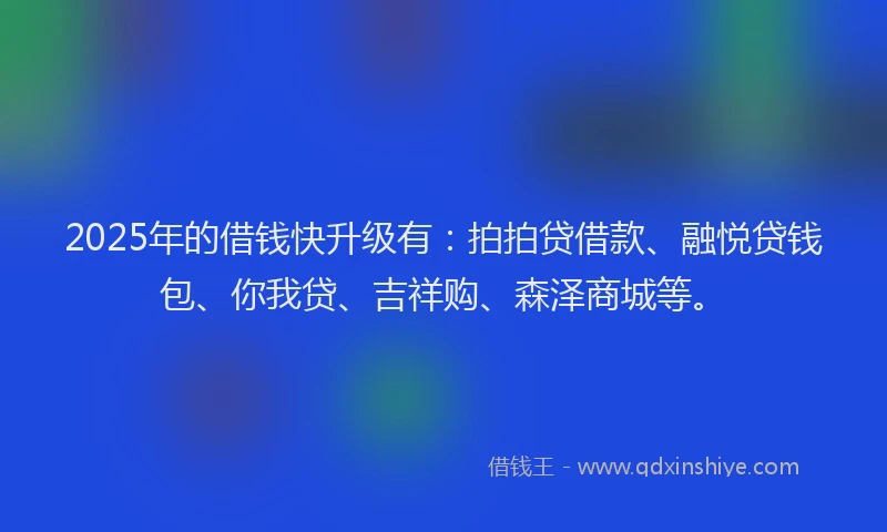 2025年的借钱快升级有：拍拍贷借款、融悦贷钱包、你我贷、吉祥购、森泽商城等。
