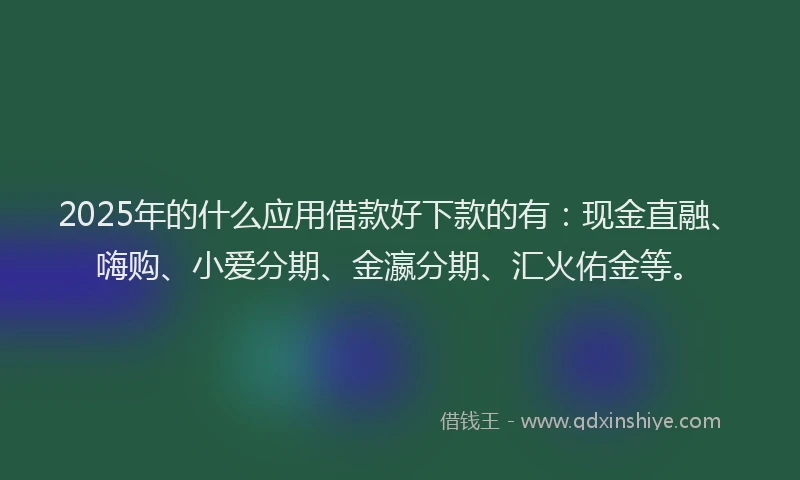 2025年的什么应用借款好下款的有：现金直融、嗨购、小爱分期、金瀛分期、汇火佑金等。