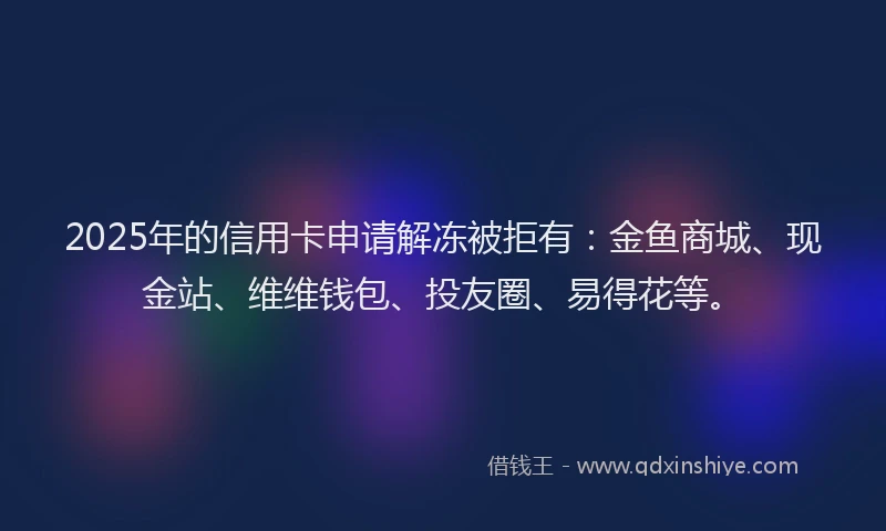 2025年的信用卡申请解冻被拒有：金鱼商城、现金站、维维钱包、投友圈、易得花等。