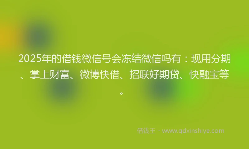2025年的借钱微信号会冻结微信吗有：现用分期、掌上财富、微博快借、招联好期贷、快融宝等。