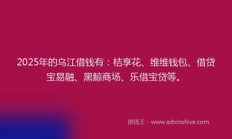 2025年的乌江借钱有：桔享花、维维钱包、借贷宝易融、黑鲸商场、乐借宝贷等。