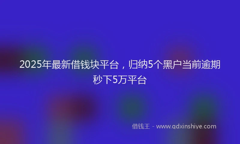 2025年最新借钱块平台，归纳5个黑户当前逾期秒下5万平台
