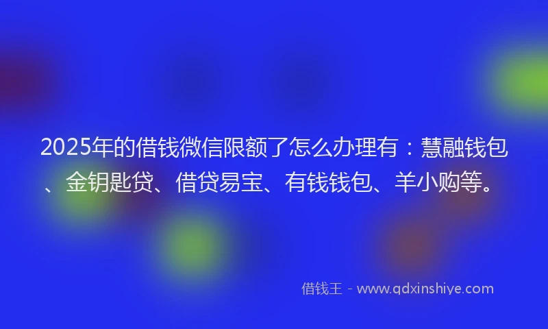 2025年的借钱微信限额了怎么办理有：慧融钱包、金钥匙贷、借贷易宝、有钱钱包、羊小购等。