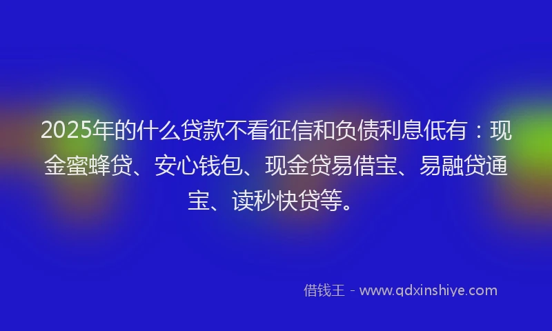 2025年的什么贷款不看征信和负债利息低有：现金蜜蜂贷、安心钱包、现金贷易借宝、易融贷通宝、读秒快贷等。