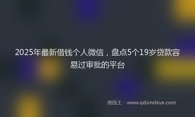 2025年最新借钱个人微信，盘点5个19岁贷款容易过审批的平台