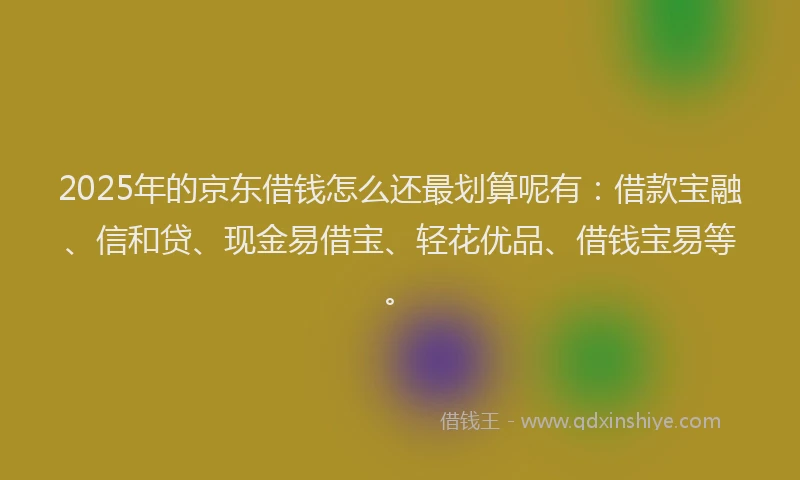 2025年的京东借钱怎么还最划算呢有：借款宝融、信和贷、现金易借宝、轻花优品、借钱宝易等。
