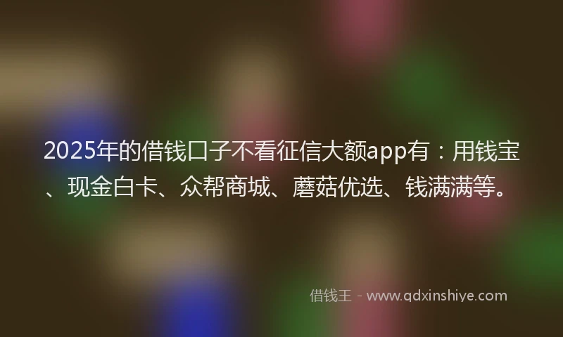 2025年的借钱口子不看征信大额app有：用钱宝、现金白卡、众帮商城、蘑菇优选、钱满满等。