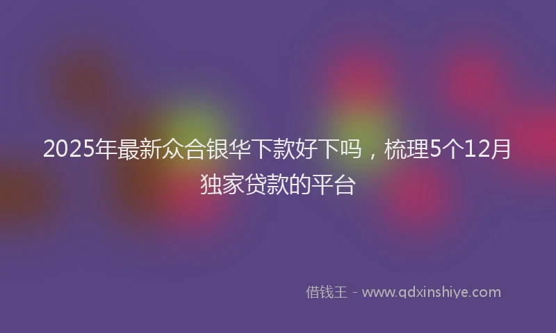 2025年最新众合银华下款好下吗，梳理5个12月独家贷款的平台